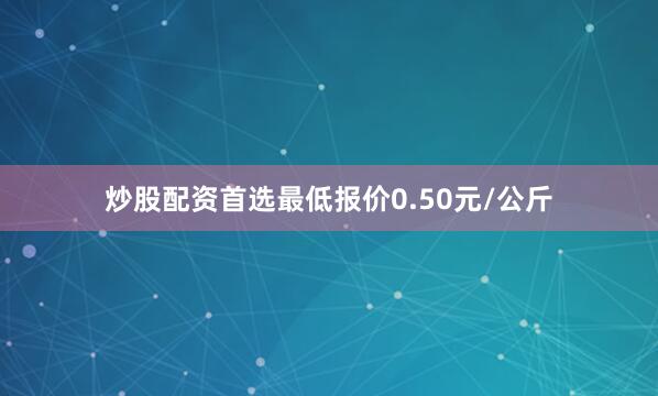 炒股配资首选最低报价0.50元/公斤