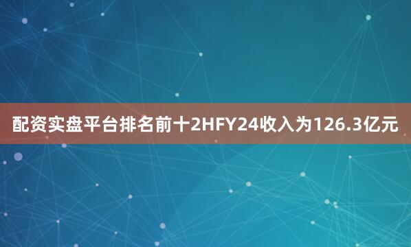 配资实盘平台排名前十2HFY24收入为126.3亿元