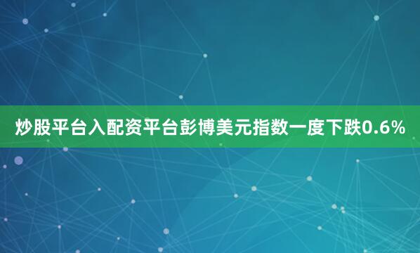 炒股平台入配资平台彭博美元指数一度下跌0.6%