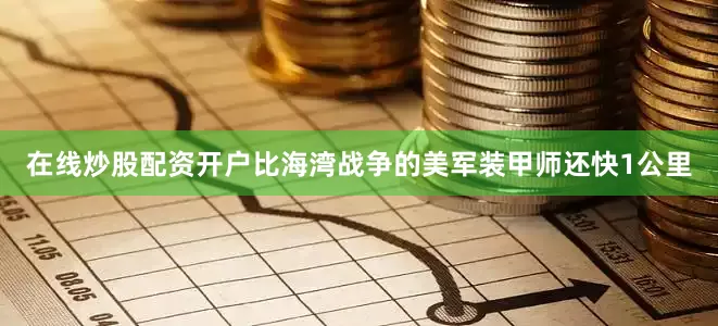 在线炒股配资开户比海湾战争的美军装甲师还快1公里