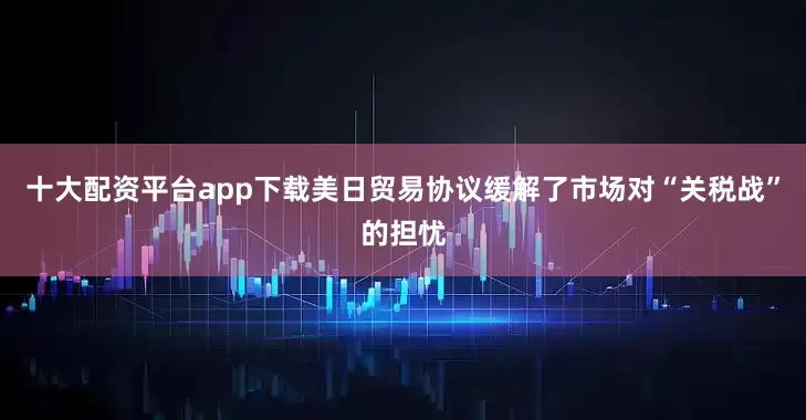 十大配资平台app下载美日贸易协议缓解了市场对“关税战”的担忧