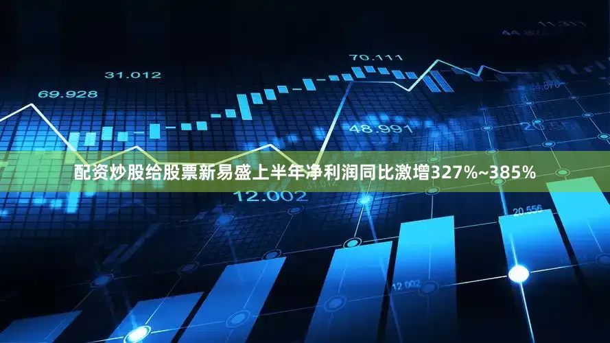 配资炒股给股票新易盛上半年净利润同比激增327%~385%
