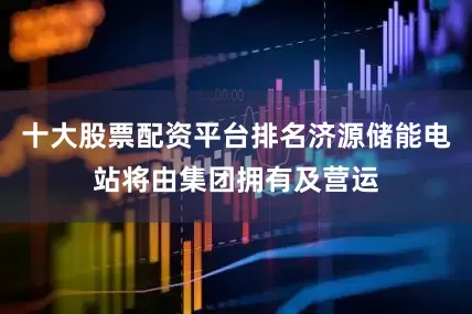 十大股票配资平台排名济源储能电站将由集团拥有及营运