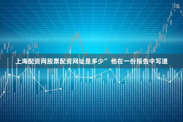 上海配资网股票配资网址是多少” 他在一份报告中写道