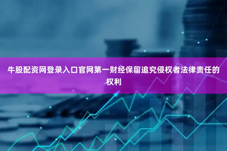 牛股配资网登录入口官网第一财经保留追究侵权者法律责任的权利